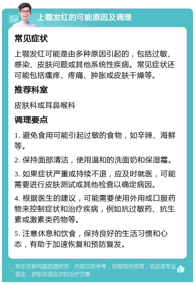 上颚发红的可能原因及调理 常见症状 上颚发红可能是由多种原因引起的，包括过敏、感染、皮肤问题或其他系统性疾病。常见症状还可能包括瘙痒、疼痛、肿胀或皮肤干燥等。 推荐科室 皮肤科或耳鼻喉科 调理要点 1. 避免食用可能引起过敏的食物，如辛辣、海鲜等。 2. 保持面部清洁，使用温和的洗面奶和保湿霜。 3. 如果症状严重或持续不退，应及时就医，可能需要进行皮肤测试或其他检查以确定病因。 4. 根据医生的建议，可能需要使用外用或口服药物来控制症状和治疗疾病，例如抗过敏药、抗生素或激素类药物等。 5. 注意休息和饮食，保持良好的生活习惯和心态，有助于加速恢复和预防复发。