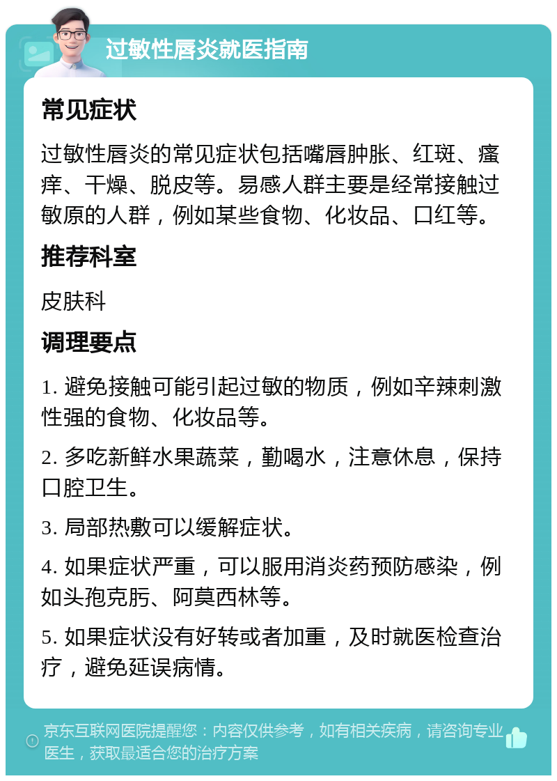 过敏性唇炎就医指南 常见症状 过敏性唇炎的常见症状包括嘴唇肿胀、红斑、瘙痒、干燥、脱皮等。易感人群主要是经常接触过敏原的人群，例如某些食物、化妆品、口红等。 推荐科室 皮肤科 调理要点 1. 避免接触可能引起过敏的物质，例如辛辣刺激性强的食物、化妆品等。 2. 多吃新鲜水果蔬菜，勤喝水，注意休息，保持口腔卫生。 3. 局部热敷可以缓解症状。 4. 如果症状严重，可以服用消炎药预防感染，例如头孢克肟、阿莫西林等。 5. 如果症状没有好转或者加重，及时就医检查治疗，避免延误病情。