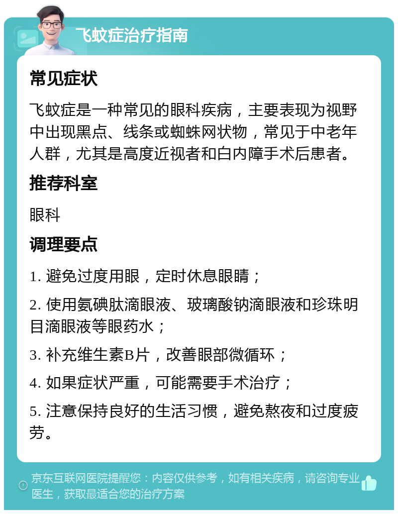 飞蚊症治疗指南 常见症状 飞蚊症是一种常见的眼科疾病，主要表现为视野中出现黑点、线条或蜘蛛网状物，常见于中老年人群，尤其是高度近视者和白内障手术后患者。 推荐科室 眼科 调理要点 1. 避免过度用眼，定时休息眼睛； 2. 使用氨碘肽滴眼液、玻璃酸钠滴眼液和珍珠明目滴眼液等眼药水； 3. 补充维生素B片，改善眼部微循环； 4. 如果症状严重，可能需要手术治疗； 5. 注意保持良好的生活习惯，避免熬夜和过度疲劳。