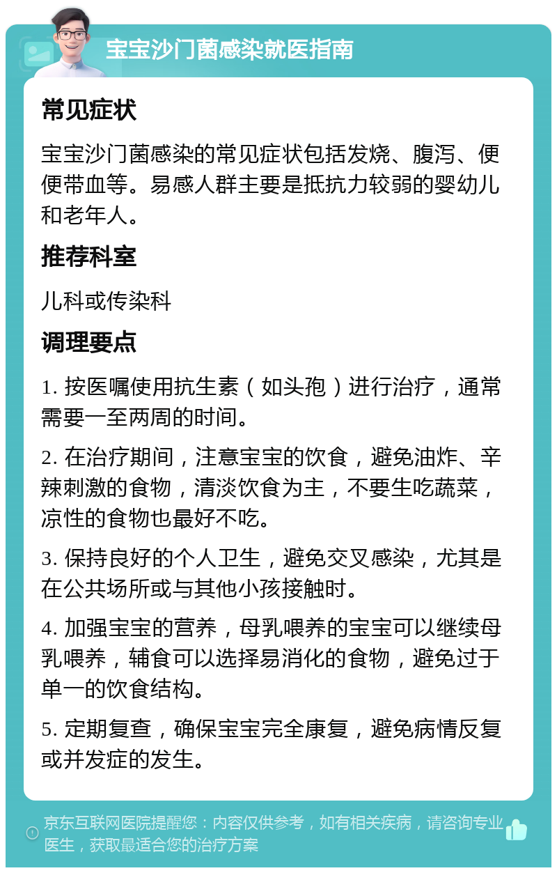 宝宝沙门菌感染就医指南 常见症状 宝宝沙门菌感染的常见症状包括发烧、腹泻、便便带血等。易感人群主要是抵抗力较弱的婴幼儿和老年人。 推荐科室 儿科或传染科 调理要点 1. 按医嘱使用抗生素（如头孢）进行治疗，通常需要一至两周的时间。 2. 在治疗期间，注意宝宝的饮食，避免油炸、辛辣刺激的食物，清淡饮食为主，不要生吃蔬菜，凉性的食物也最好不吃。 3. 保持良好的个人卫生，避免交叉感染，尤其是在公共场所或与其他小孩接触时。 4. 加强宝宝的营养，母乳喂养的宝宝可以继续母乳喂养，辅食可以选择易消化的食物，避免过于单一的饮食结构。 5. 定期复查，确保宝宝完全康复，避免病情反复或并发症的发生。