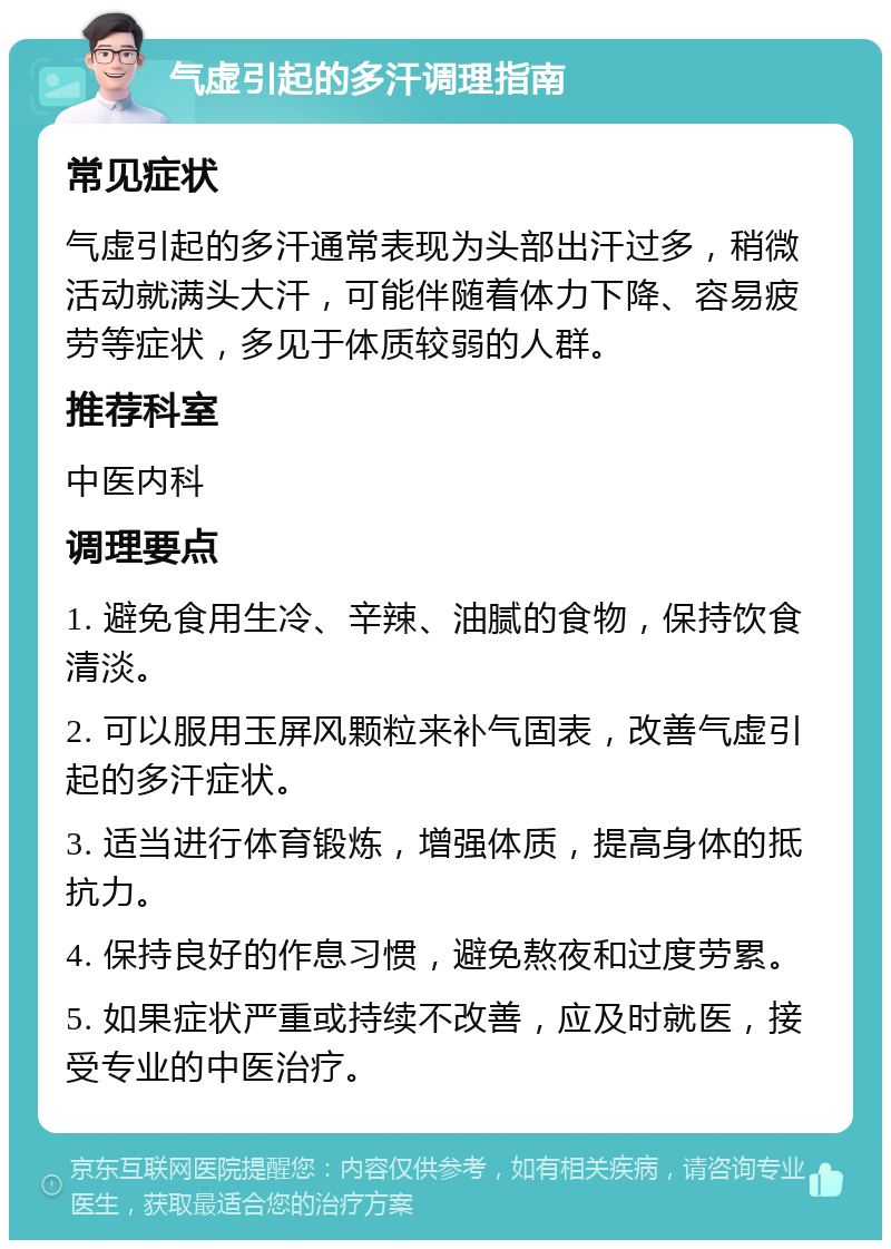 气虚引起的多汗调理指南 常见症状 气虚引起的多汗通常表现为头部出汗过多，稍微活动就满头大汗，可能伴随着体力下降、容易疲劳等症状，多见于体质较弱的人群。 推荐科室 中医内科 调理要点 1. 避免食用生冷、辛辣、油腻的食物，保持饮食清淡。 2. 可以服用玉屏风颗粒来补气固表，改善气虚引起的多汗症状。 3. 适当进行体育锻炼，增强体质，提高身体的抵抗力。 4. 保持良好的作息习惯，避免熬夜和过度劳累。 5. 如果症状严重或持续不改善，应及时就医，接受专业的中医治疗。