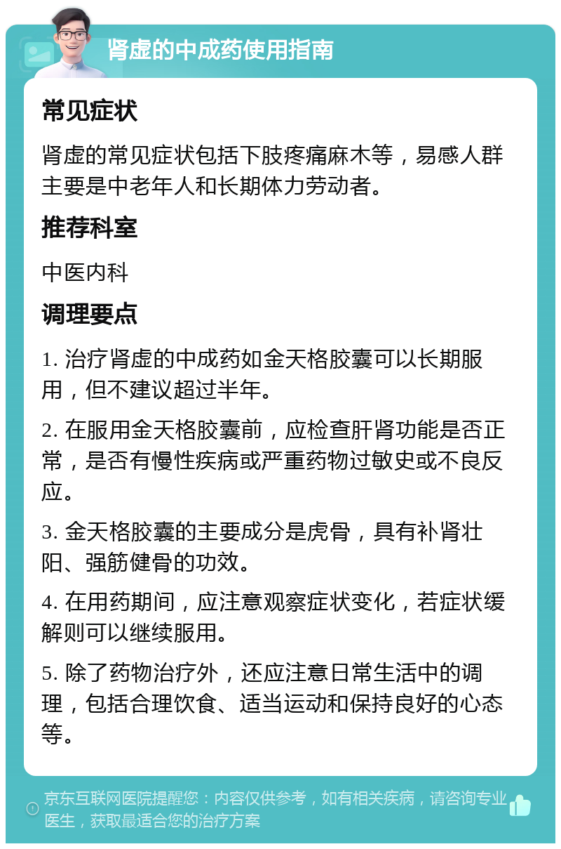 肾虚的中成药使用指南 常见症状 肾虚的常见症状包括下肢疼痛麻木等，易感人群主要是中老年人和长期体力劳动者。 推荐科室 中医内科 调理要点 1. 治疗肾虚的中成药如金天格胶囊可以长期服用，但不建议超过半年。 2. 在服用金天格胶囊前，应检查肝肾功能是否正常，是否有慢性疾病或严重药物过敏史或不良反应。 3. 金天格胶囊的主要成分是虎骨，具有补肾壮阳、强筋健骨的功效。 4. 在用药期间，应注意观察症状变化，若症状缓解则可以继续服用。 5. 除了药物治疗外，还应注意日常生活中的调理，包括合理饮食、适当运动和保持良好的心态等。