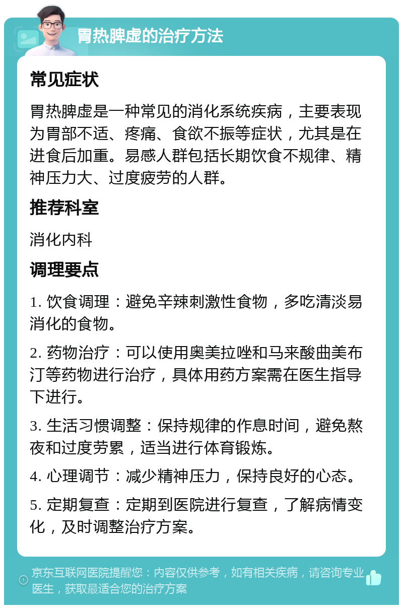 胃热脾虚的治疗方法 常见症状 胃热脾虚是一种常见的消化系统疾病，主要表现为胃部不适、疼痛、食欲不振等症状，尤其是在进食后加重。易感人群包括长期饮食不规律、精神压力大、过度疲劳的人群。 推荐科室 消化内科 调理要点 1. 饮食调理：避免辛辣刺激性食物，多吃清淡易消化的食物。 2. 药物治疗：可以使用奥美拉唑和马来酸曲美布汀等药物进行治疗，具体用药方案需在医生指导下进行。 3. 生活习惯调整：保持规律的作息时间，避免熬夜和过度劳累，适当进行体育锻炼。 4. 心理调节：减少精神压力，保持良好的心态。 5. 定期复查：定期到医院进行复查，了解病情变化，及时调整治疗方案。