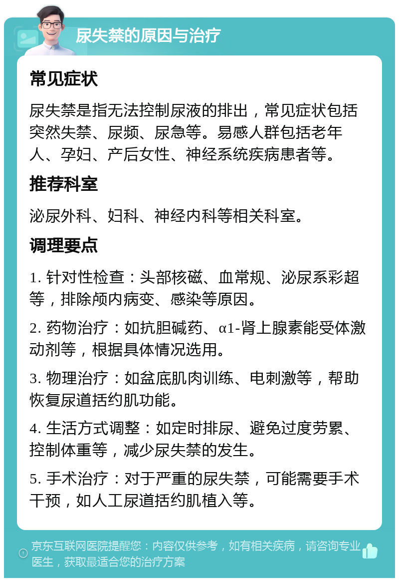 尿失禁的原因与治疗 常见症状 尿失禁是指无法控制尿液的排出，常见症状包括突然失禁、尿频、尿急等。易感人群包括老年人、孕妇、产后女性、神经系统疾病患者等。 推荐科室 泌尿外科、妇科、神经内科等相关科室。 调理要点 1. 针对性检查：头部核磁、血常规、泌尿系彩超等，排除颅内病变、感染等原因。 2. 药物治疗：如抗胆碱药、α1-肾上腺素能受体激动剂等，根据具体情况选用。 3. 物理治疗：如盆底肌肉训练、电刺激等，帮助恢复尿道括约肌功能。 4. 生活方式调整：如定时排尿、避免过度劳累、控制体重等，减少尿失禁的发生。 5. 手术治疗：对于严重的尿失禁，可能需要手术干预，如人工尿道括约肌植入等。