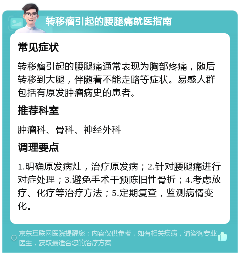 转移瘤引起的腰腿痛就医指南 常见症状 转移瘤引起的腰腿痛通常表现为胸部疼痛，随后转移到大腿，伴随着不能走路等症状。易感人群包括有原发肿瘤病史的患者。 推荐科室 肿瘤科、骨科、神经外科 调理要点 1.明确原发病灶，治疗原发病；2.针对腰腿痛进行对症处理；3.避免手术干预陈旧性骨折；4.考虑放疗、化疗等治疗方法；5.定期复查，监测病情变化。