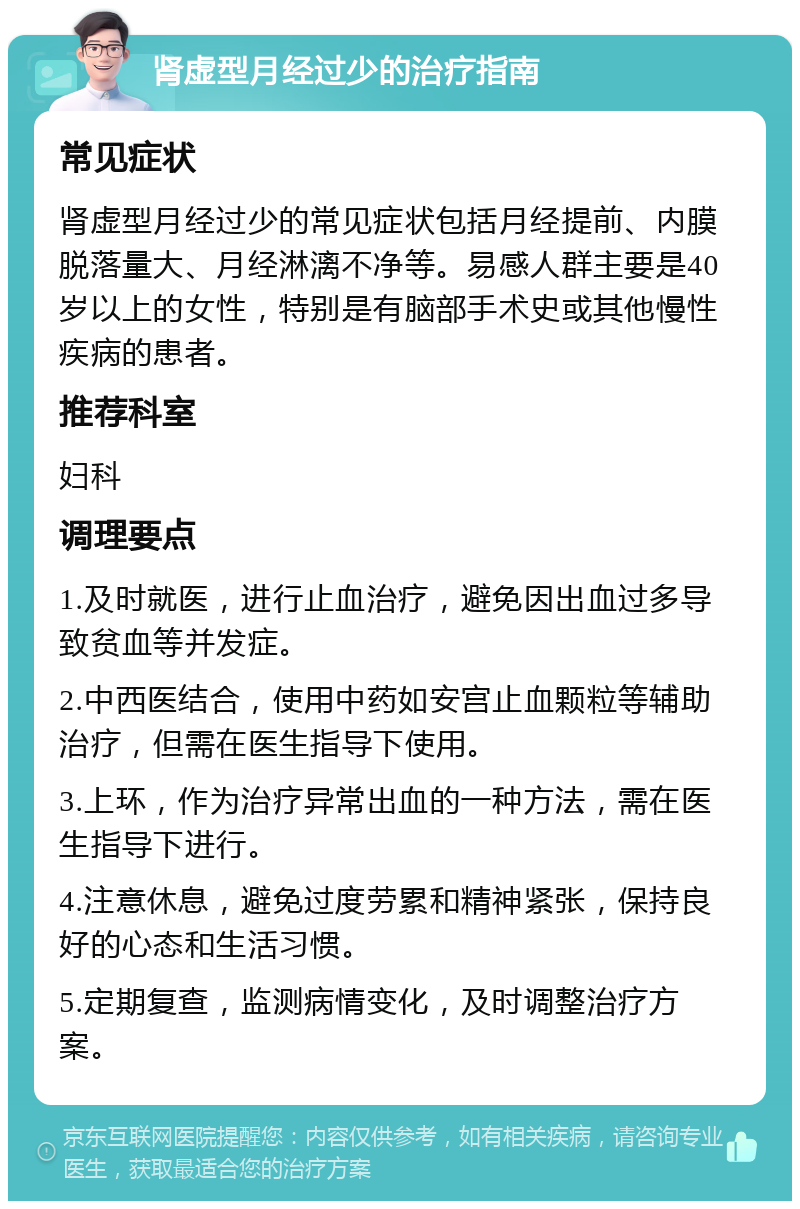 肾虚型月经过少的治疗指南 常见症状 肾虚型月经过少的常见症状包括月经提前、内膜脱落量大、月经淋漓不净等。易感人群主要是40岁以上的女性，特别是有脑部手术史或其他慢性疾病的患者。 推荐科室 妇科 调理要点 1.及时就医，进行止血治疗，避免因出血过多导致贫血等并发症。 2.中西医结合，使用中药如安宫止血颗粒等辅助治疗，但需在医生指导下使用。 3.上环，作为治疗异常出血的一种方法，需在医生指导下进行。 4.注意休息，避免过度劳累和精神紧张，保持良好的心态和生活习惯。 5.定期复查，监测病情变化，及时调整治疗方案。