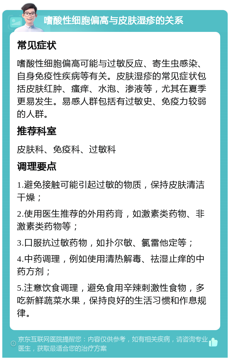 嗜酸性细胞偏高与皮肤湿疹的关系 常见症状 嗜酸性细胞偏高可能与过敏反应、寄生虫感染、自身免疫性疾病等有关。皮肤湿疹的常见症状包括皮肤红肿、瘙痒、水泡、渗液等，尤其在夏季更易发生。易感人群包括有过敏史、免疫力较弱的人群。 推荐科室 皮肤科、免疫科、过敏科 调理要点 1.避免接触可能引起过敏的物质，保持皮肤清洁干燥； 2.使用医生推荐的外用药膏，如激素类药物、非激素类药物等； 3.口服抗过敏药物，如扑尔敏、氯雷他定等； 4.中药调理，例如使用清热解毒、祛湿止痒的中药方剂； 5.注意饮食调理，避免食用辛辣刺激性食物，多吃新鲜蔬菜水果，保持良好的生活习惯和作息规律。