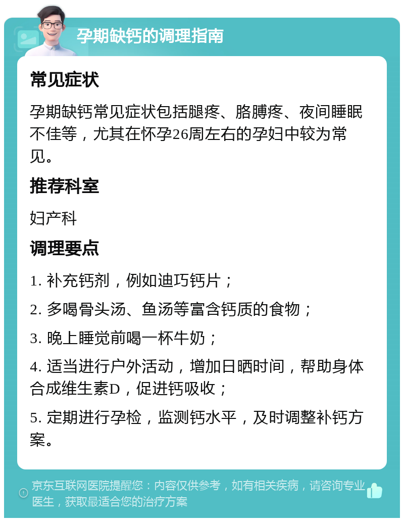 孕期缺钙的调理指南 常见症状 孕期缺钙常见症状包括腿疼、胳膊疼、夜间睡眠不佳等，尤其在怀孕26周左右的孕妇中较为常见。 推荐科室 妇产科 调理要点 1. 补充钙剂，例如迪巧钙片； 2. 多喝骨头汤、鱼汤等富含钙质的食物； 3. 晚上睡觉前喝一杯牛奶； 4. 适当进行户外活动，增加日晒时间，帮助身体合成维生素D，促进钙吸收； 5. 定期进行孕检，监测钙水平，及时调整补钙方案。