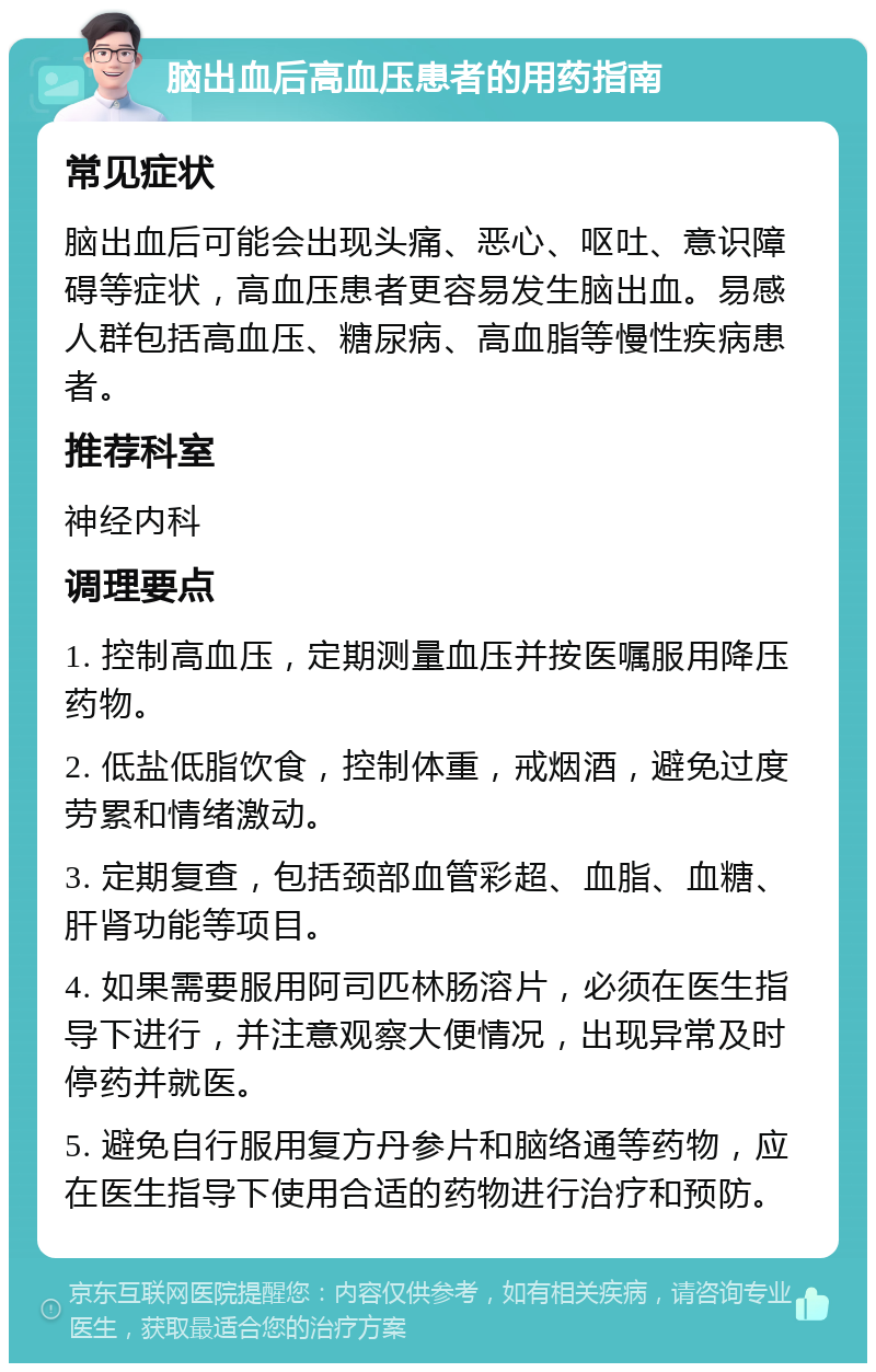 脑出血后高血压患者的用药指南 常见症状 脑出血后可能会出现头痛、恶心、呕吐、意识障碍等症状，高血压患者更容易发生脑出血。易感人群包括高血压、糖尿病、高血脂等慢性疾病患者。 推荐科室 神经内科 调理要点 1. 控制高血压，定期测量血压并按医嘱服用降压药物。 2. 低盐低脂饮食，控制体重，戒烟酒，避免过度劳累和情绪激动。 3. 定期复查，包括颈部血管彩超、血脂、血糖、肝肾功能等项目。 4. 如果需要服用阿司匹林肠溶片，必须在医生指导下进行，并注意观察大便情况，出现异常及时停药并就医。 5. 避免自行服用复方丹参片和脑络通等药物，应在医生指导下使用合适的药物进行治疗和预防。