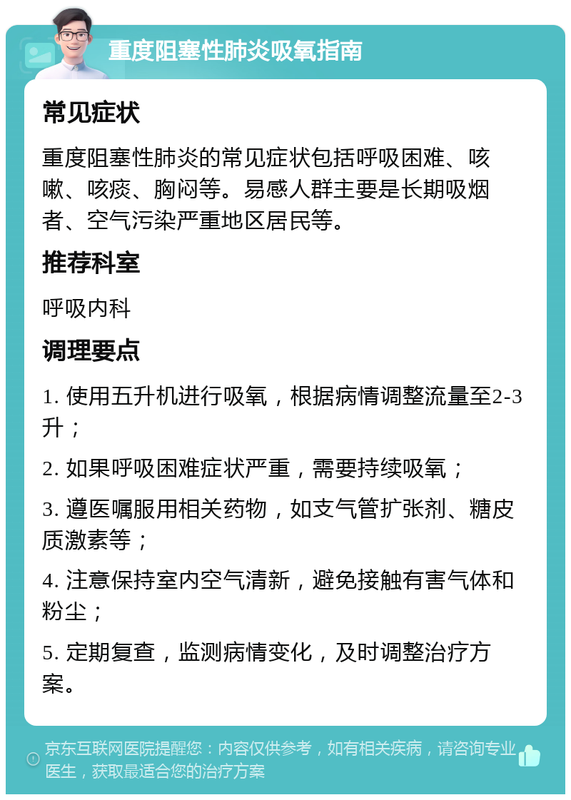 重度阻塞性肺炎吸氧指南 常见症状 重度阻塞性肺炎的常见症状包括呼吸困难、咳嗽、咳痰、胸闷等。易感人群主要是长期吸烟者、空气污染严重地区居民等。 推荐科室 呼吸内科 调理要点 1. 使用五升机进行吸氧，根据病情调整流量至2-3升； 2. 如果呼吸困难症状严重，需要持续吸氧； 3. 遵医嘱服用相关药物，如支气管扩张剂、糖皮质激素等； 4. 注意保持室内空气清新，避免接触有害气体和粉尘； 5. 定期复查，监测病情变化，及时调整治疗方案。