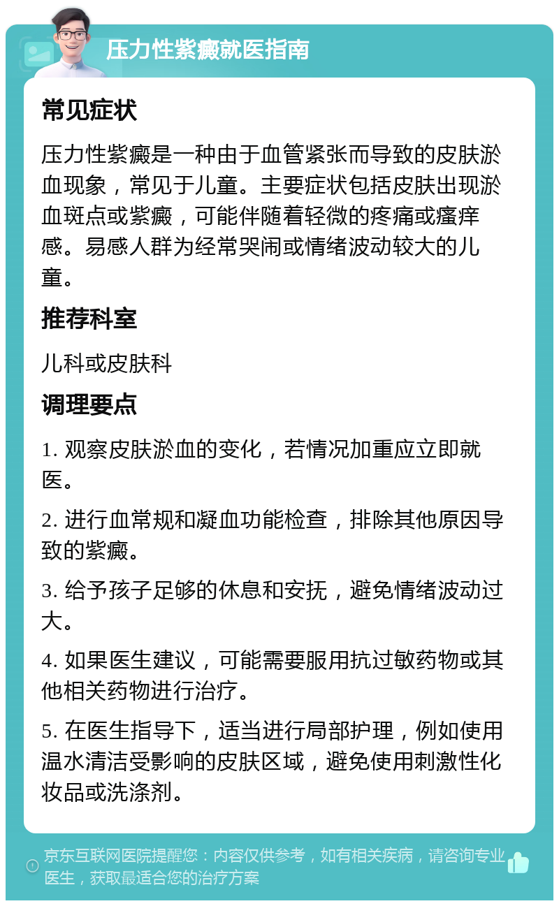 压力性紫癜就医指南 常见症状 压力性紫癜是一种由于血管紧张而导致的皮肤淤血现象，常见于儿童。主要症状包括皮肤出现淤血斑点或紫癜，可能伴随着轻微的疼痛或瘙痒感。易感人群为经常哭闹或情绪波动较大的儿童。 推荐科室 儿科或皮肤科 调理要点 1. 观察皮肤淤血的变化，若情况加重应立即就医。 2. 进行血常规和凝血功能检查，排除其他原因导致的紫癜。 3. 给予孩子足够的休息和安抚，避免情绪波动过大。 4. 如果医生建议，可能需要服用抗过敏药物或其他相关药物进行治疗。 5. 在医生指导下，适当进行局部护理，例如使用温水清洁受影响的皮肤区域，避免使用刺激性化妆品或洗涤剂。