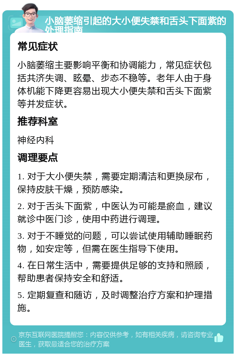 小脑萎缩引起的大小便失禁和舌头下面紫的处理指南 常见症状 小脑萎缩主要影响平衡和协调能力，常见症状包括共济失调、眩晕、步态不稳等。老年人由于身体机能下降更容易出现大小便失禁和舌头下面紫等并发症状。 推荐科室 神经内科 调理要点 1. 对于大小便失禁，需要定期清洁和更换尿布，保持皮肤干燥，预防感染。 2. 对于舌头下面紫，中医认为可能是瘀血，建议就诊中医门诊，使用中药进行调理。 3. 对于不睡觉的问题，可以尝试使用辅助睡眠药物，如安定等，但需在医生指导下使用。 4. 在日常生活中，需要提供足够的支持和照顾，帮助患者保持安全和舒适。 5. 定期复查和随访，及时调整治疗方案和护理措施。