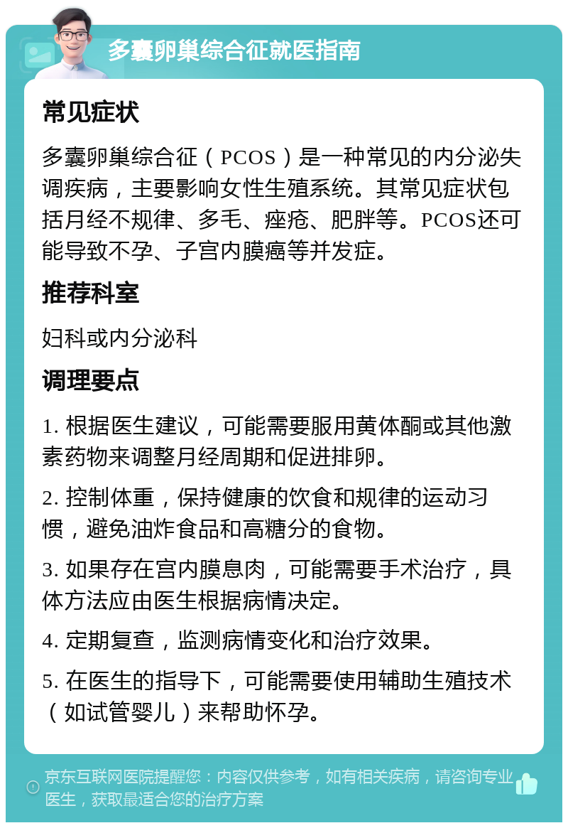 多囊卵巢综合征就医指南 常见症状 多囊卵巢综合征（PCOS）是一种常见的内分泌失调疾病，主要影响女性生殖系统。其常见症状包括月经不规律、多毛、痤疮、肥胖等。PCOS还可能导致不孕、子宫内膜癌等并发症。 推荐科室 妇科或内分泌科 调理要点 1. 根据医生建议，可能需要服用黄体酮或其他激素药物来调整月经周期和促进排卵。 2. 控制体重，保持健康的饮食和规律的运动习惯，避免油炸食品和高糖分的食物。 3. 如果存在宫内膜息肉，可能需要手术治疗，具体方法应由医生根据病情决定。 4. 定期复查，监测病情变化和治疗效果。 5. 在医生的指导下，可能需要使用辅助生殖技术（如试管婴儿）来帮助怀孕。