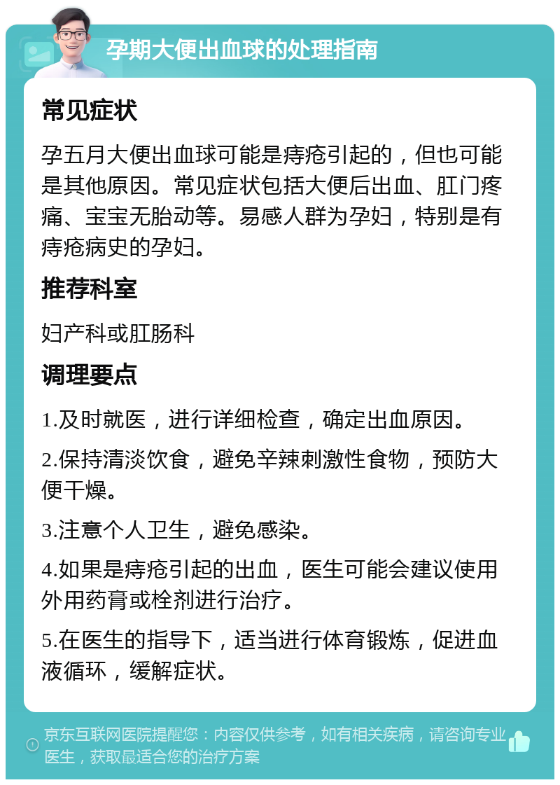 孕期大便出血球的处理指南 常见症状 孕五月大便出血球可能是痔疮引起的，但也可能是其他原因。常见症状包括大便后出血、肛门疼痛、宝宝无胎动等。易感人群为孕妇，特别是有痔疮病史的孕妇。 推荐科室 妇产科或肛肠科 调理要点 1.及时就医，进行详细检查，确定出血原因。 2.保持清淡饮食，避免辛辣刺激性食物，预防大便干燥。 3.注意个人卫生，避免感染。 4.如果是痔疮引起的出血，医生可能会建议使用外用药膏或栓剂进行治疗。 5.在医生的指导下，适当进行体育锻炼，促进血液循环，缓解症状。