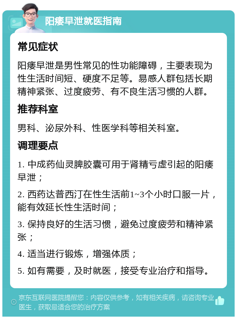 阳痿早泄就医指南 常见症状 阳痿早泄是男性常见的性功能障碍，主要表现为性生活时间短、硬度不足等。易感人群包括长期精神紧张、过度疲劳、有不良生活习惯的人群。 推荐科室 男科、泌尿外科、性医学科等相关科室。 调理要点 1. 中成药仙灵脾胶囊可用于肾精亏虚引起的阳痿早泄； 2. 西药达普西汀在性生活前1~3个小时口服一片，能有效延长性生活时间； 3. 保持良好的生活习惯，避免过度疲劳和精神紧张； 4. 适当进行锻炼，增强体质； 5. 如有需要，及时就医，接受专业治疗和指导。