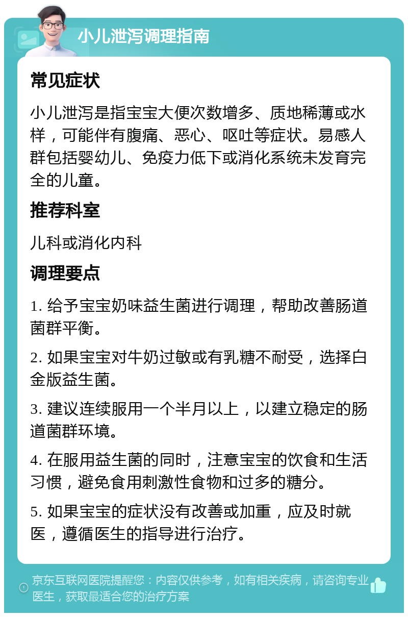 小儿泄泻调理指南 常见症状 小儿泄泻是指宝宝大便次数增多、质地稀薄或水样，可能伴有腹痛、恶心、呕吐等症状。易感人群包括婴幼儿、免疫力低下或消化系统未发育完全的儿童。 推荐科室 儿科或消化内科 调理要点 1. 给予宝宝奶味益生菌进行调理，帮助改善肠道菌群平衡。 2. 如果宝宝对牛奶过敏或有乳糖不耐受，选择白金版益生菌。 3. 建议连续服用一个半月以上，以建立稳定的肠道菌群环境。 4. 在服用益生菌的同时，注意宝宝的饮食和生活习惯，避免食用刺激性食物和过多的糖分。 5. 如果宝宝的症状没有改善或加重，应及时就医，遵循医生的指导进行治疗。