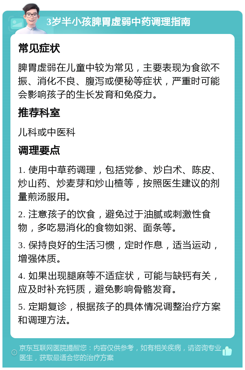 3岁半小孩脾胃虚弱中药调理指南 常见症状 脾胃虚弱在儿童中较为常见，主要表现为食欲不振、消化不良、腹泻或便秘等症状，严重时可能会影响孩子的生长发育和免疫力。 推荐科室 儿科或中医科 调理要点 1. 使用中草药调理，包括党参、炒白术、陈皮、炒山药、炒麦芽和炒山楂等，按照医生建议的剂量煎汤服用。 2. 注意孩子的饮食，避免过于油腻或刺激性食物，多吃易消化的食物如粥、面条等。 3. 保持良好的生活习惯，定时作息，适当运动，增强体质。 4. 如果出现腿麻等不适症状，可能与缺钙有关，应及时补充钙质，避免影响骨骼发育。 5. 定期复诊，根据孩子的具体情况调整治疗方案和调理方法。