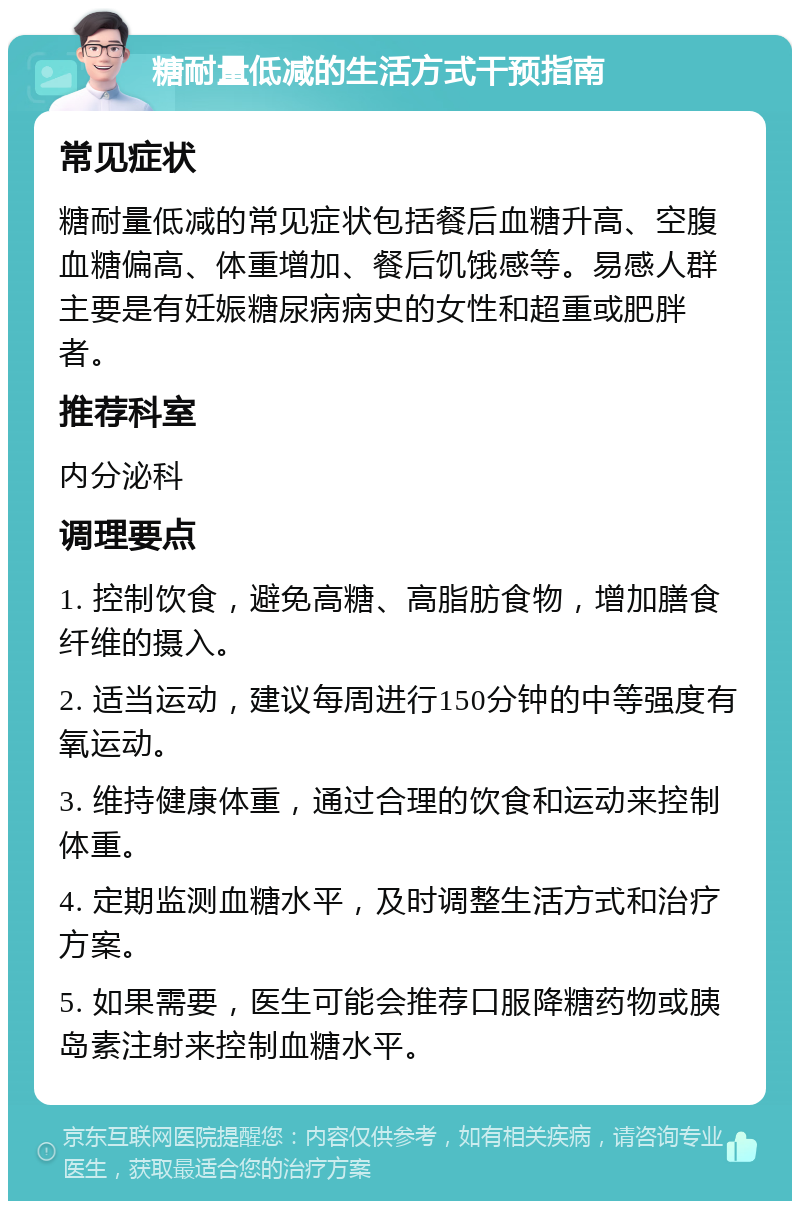 糖耐量低减的生活方式干预指南 常见症状 糖耐量低减的常见症状包括餐后血糖升高、空腹血糖偏高、体重增加、餐后饥饿感等。易感人群主要是有妊娠糖尿病病史的女性和超重或肥胖者。 推荐科室 内分泌科 调理要点 1. 控制饮食，避免高糖、高脂肪食物，增加膳食纤维的摄入。 2. 适当运动，建议每周进行150分钟的中等强度有氧运动。 3. 维持健康体重，通过合理的饮食和运动来控制体重。 4. 定期监测血糖水平，及时调整生活方式和治疗方案。 5. 如果需要，医生可能会推荐口服降糖药物或胰岛素注射来控制血糖水平。