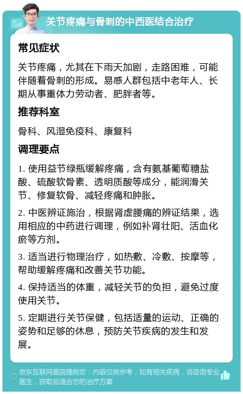 关节疼痛与骨刺的中西医结合治疗 常见症状 关节疼痛，尤其在下雨天加剧，走路困难，可能伴随着骨刺的形成。易感人群包括中老年人、长期从事重体力劳动者、肥胖者等。 推荐科室 骨科、风湿免疫科、康复科 调理要点 1. 使用益节绿瓶缓解疼痛，含有氨基葡萄糖盐酸、硫酸软骨素、透明质酸等成分，能润滑关节、修复软骨、减轻疼痛和肿胀。 2. 中医辨证施治，根据肾虚腰痛的辨证结果，选用相应的中药进行调理，例如补肾壮阳、活血化瘀等方剂。 3. 适当进行物理治疗，如热敷、冷敷、按摩等，帮助缓解疼痛和改善关节功能。 4. 保持适当的体重，减轻关节的负担，避免过度使用关节。 5. 定期进行关节保健，包括适量的运动、正确的姿势和足够的休息，预防关节疾病的发生和发展。