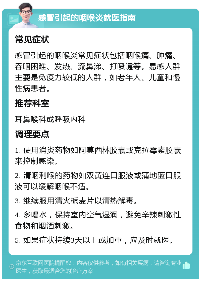 感冒引起的咽喉炎就医指南 常见症状 感冒引起的咽喉炎常见症状包括咽喉痛、肿痛、吞咽困难、发热、流鼻涕、打喷嚏等。易感人群主要是免疫力较低的人群，如老年人、儿童和慢性病患者。 推荐科室 耳鼻喉科或呼吸内科 调理要点 1. 使用消炎药物如阿莫西林胶囊或克拉霉素胶囊来控制感染。 2. 清咽利喉的药物如双黄连口服液或蒲地蓝口服液可以缓解咽喉不适。 3. 继续服用清火栀麦片以清热解毒。 4. 多喝水，保持室内空气湿润，避免辛辣刺激性食物和烟酒刺激。 5. 如果症状持续3天以上或加重，应及时就医。