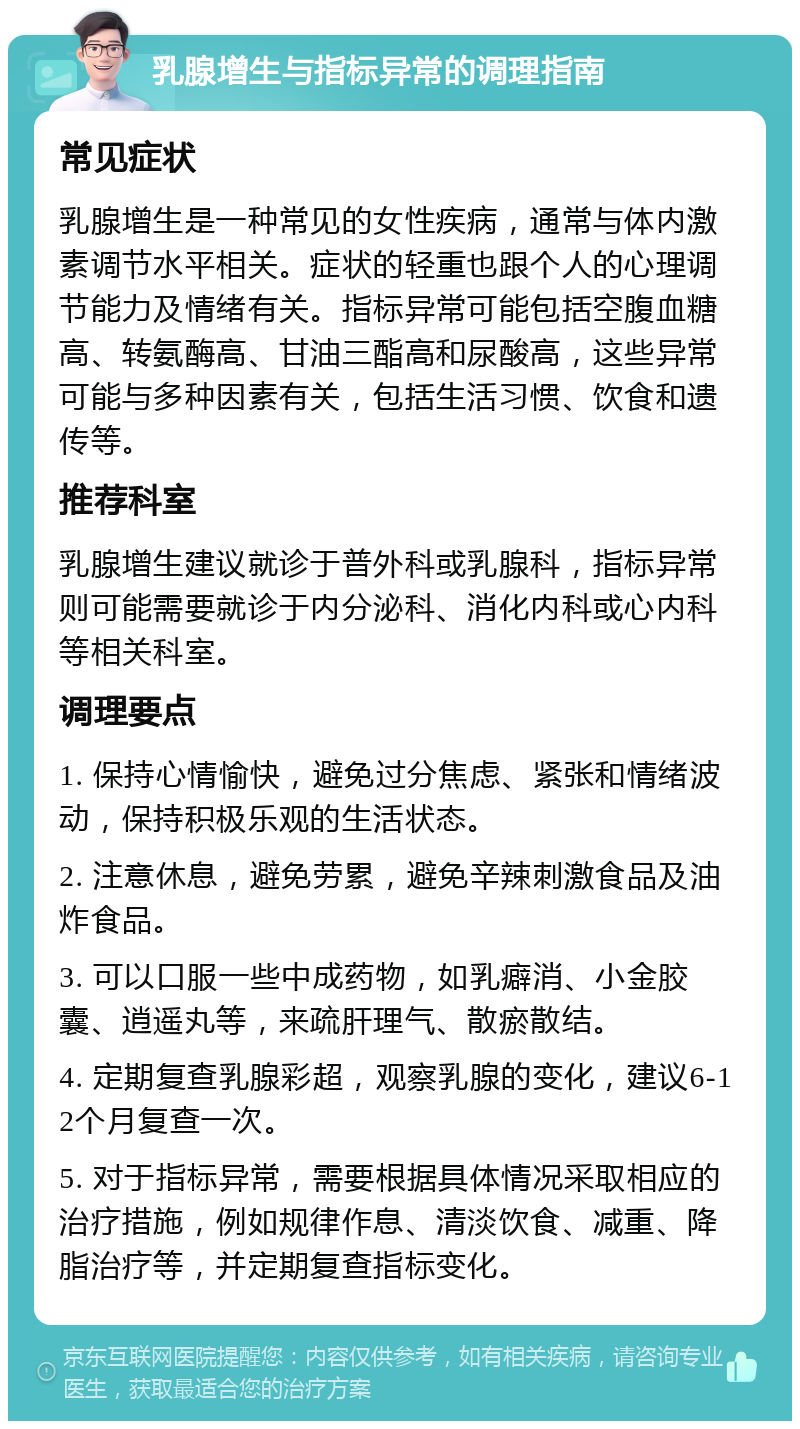 乳腺增生与指标异常的调理指南 常见症状 乳腺增生是一种常见的女性疾病，通常与体内激素调节水平相关。症状的轻重也跟个人的心理调节能力及情绪有关。指标异常可能包括空腹血糖高、转氨酶高、甘油三酯高和尿酸高，这些异常可能与多种因素有关，包括生活习惯、饮食和遗传等。 推荐科室 乳腺增生建议就诊于普外科或乳腺科，指标异常则可能需要就诊于内分泌科、消化内科或心内科等相关科室。 调理要点 1. 保持心情愉快，避免过分焦虑、紧张和情绪波动，保持积极乐观的生活状态。 2. 注意休息，避免劳累，避免辛辣刺激食品及油炸食品。 3. 可以口服一些中成药物，如乳癖消、小金胶囊、逍遥丸等，来疏肝理气、散瘀散结。 4. 定期复查乳腺彩超，观察乳腺的变化，建议6-12个月复查一次。 5. 对于指标异常，需要根据具体情况采取相应的治疗措施，例如规律作息、清淡饮食、减重、降脂治疗等，并定期复查指标变化。