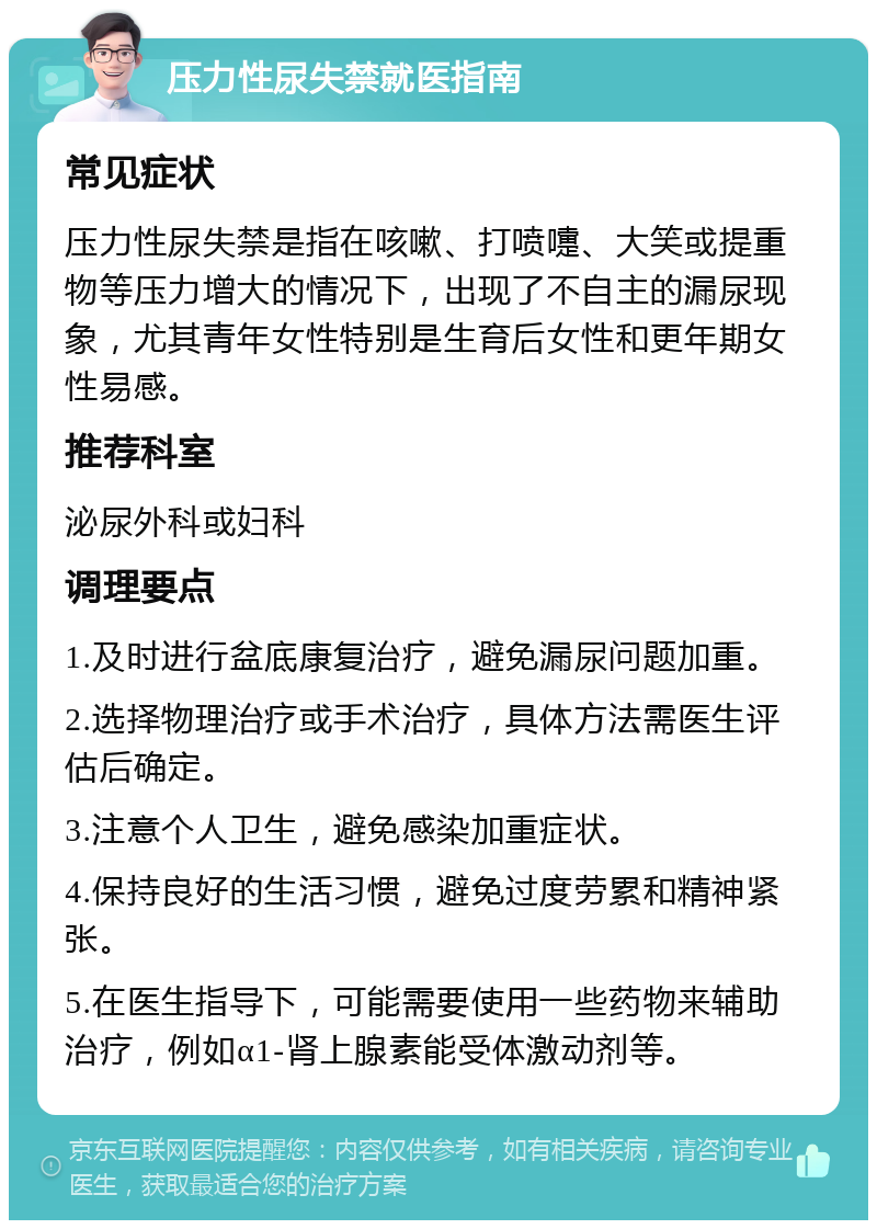 压力性尿失禁就医指南 常见症状 压力性尿失禁是指在咳嗽、打喷嚏、大笑或提重物等压力增大的情况下，出现了不自主的漏尿现象，尤其青年女性特别是生育后女性和更年期女性易感。 推荐科室 泌尿外科或妇科 调理要点 1.及时进行盆底康复治疗，避免漏尿问题加重。 2.选择物理治疗或手术治疗，具体方法需医生评估后确定。 3.注意个人卫生，避免感染加重症状。 4.保持良好的生活习惯，避免过度劳累和精神紧张。 5.在医生指导下，可能需要使用一些药物来辅助治疗，例如α1-肾上腺素能受体激动剂等。