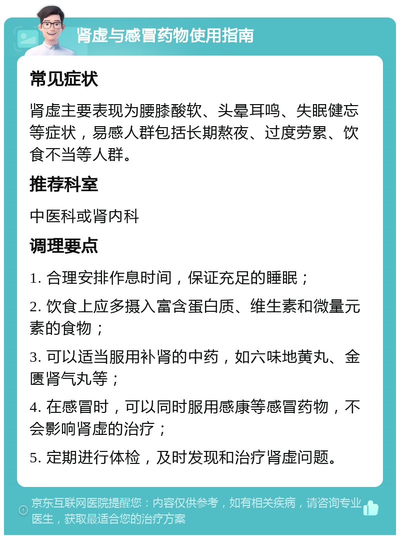 肾虚与感冒药物使用指南 常见症状 肾虚主要表现为腰膝酸软、头晕耳鸣、失眠健忘等症状，易感人群包括长期熬夜、过度劳累、饮食不当等人群。 推荐科室 中医科或肾内科 调理要点 1. 合理安排作息时间，保证充足的睡眠； 2. 饮食上应多摄入富含蛋白质、维生素和微量元素的食物； 3. 可以适当服用补肾的中药，如六味地黄丸、金匮肾气丸等； 4. 在感冒时，可以同时服用感康等感冒药物，不会影响肾虚的治疗； 5. 定期进行体检，及时发现和治疗肾虚问题。