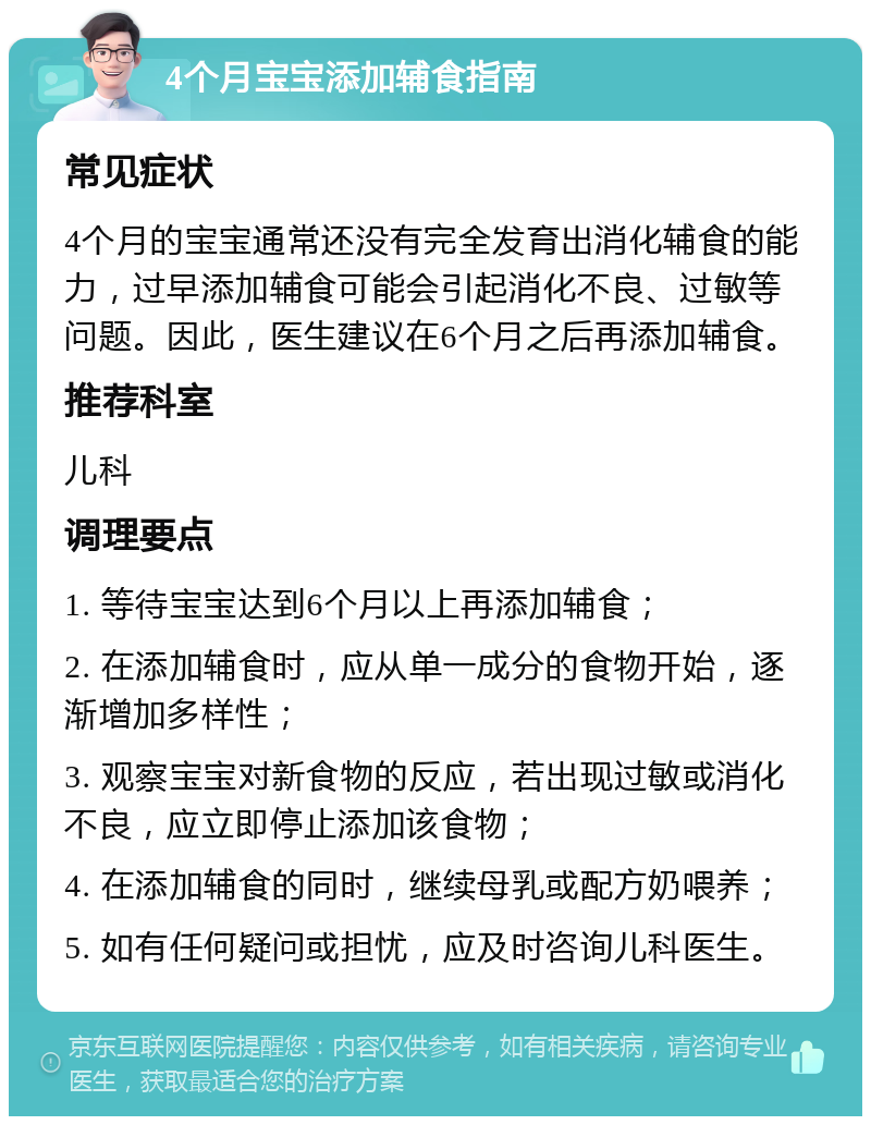 4个月宝宝添加辅食指南 常见症状 4个月的宝宝通常还没有完全发育出消化辅食的能力，过早添加辅食可能会引起消化不良、过敏等问题。因此，医生建议在6个月之后再添加辅食。 推荐科室 儿科 调理要点 1. 等待宝宝达到6个月以上再添加辅食； 2. 在添加辅食时，应从单一成分的食物开始，逐渐增加多样性； 3. 观察宝宝对新食物的反应，若出现过敏或消化不良，应立即停止添加该食物； 4. 在添加辅食的同时，继续母乳或配方奶喂养； 5. 如有任何疑问或担忧，应及时咨询儿科医生。