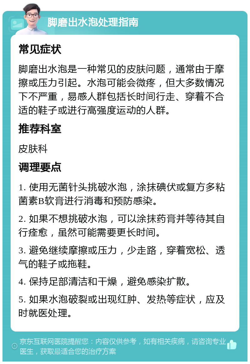 脚磨出水泡处理指南 常见症状 脚磨出水泡是一种常见的皮肤问题，通常由于摩擦或压力引起。水泡可能会微疼，但大多数情况下不严重，易感人群包括长时间行走、穿着不合适的鞋子或进行高强度运动的人群。 推荐科室 皮肤科 调理要点 1. 使用无菌针头挑破水泡，涂抹碘伏或复方多粘菌素B软膏进行消毒和预防感染。 2. 如果不想挑破水泡，可以涂抹药膏并等待其自行痊愈，虽然可能需要更长时间。 3. 避免继续摩擦或压力，少走路，穿着宽松、透气的鞋子或拖鞋。 4. 保持足部清洁和干燥，避免感染扩散。 5. 如果水泡破裂或出现红肿、发热等症状，应及时就医处理。