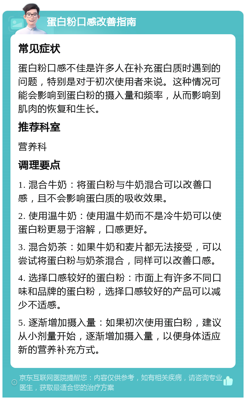 蛋白粉口感改善指南 常见症状 蛋白粉口感不佳是许多人在补充蛋白质时遇到的问题，特别是对于初次使用者来说。这种情况可能会影响到蛋白粉的摄入量和频率，从而影响到肌肉的恢复和生长。 推荐科室 营养科 调理要点 1. 混合牛奶：将蛋白粉与牛奶混合可以改善口感，且不会影响蛋白质的吸收效果。 2. 使用温牛奶：使用温牛奶而不是冷牛奶可以使蛋白粉更易于溶解，口感更好。 3. 混合奶茶：如果牛奶和麦片都无法接受，可以尝试将蛋白粉与奶茶混合，同样可以改善口感。 4. 选择口感较好的蛋白粉：市面上有许多不同口味和品牌的蛋白粉，选择口感较好的产品可以减少不适感。 5. 逐渐增加摄入量：如果初次使用蛋白粉，建议从小剂量开始，逐渐增加摄入量，以便身体适应新的营养补充方式。