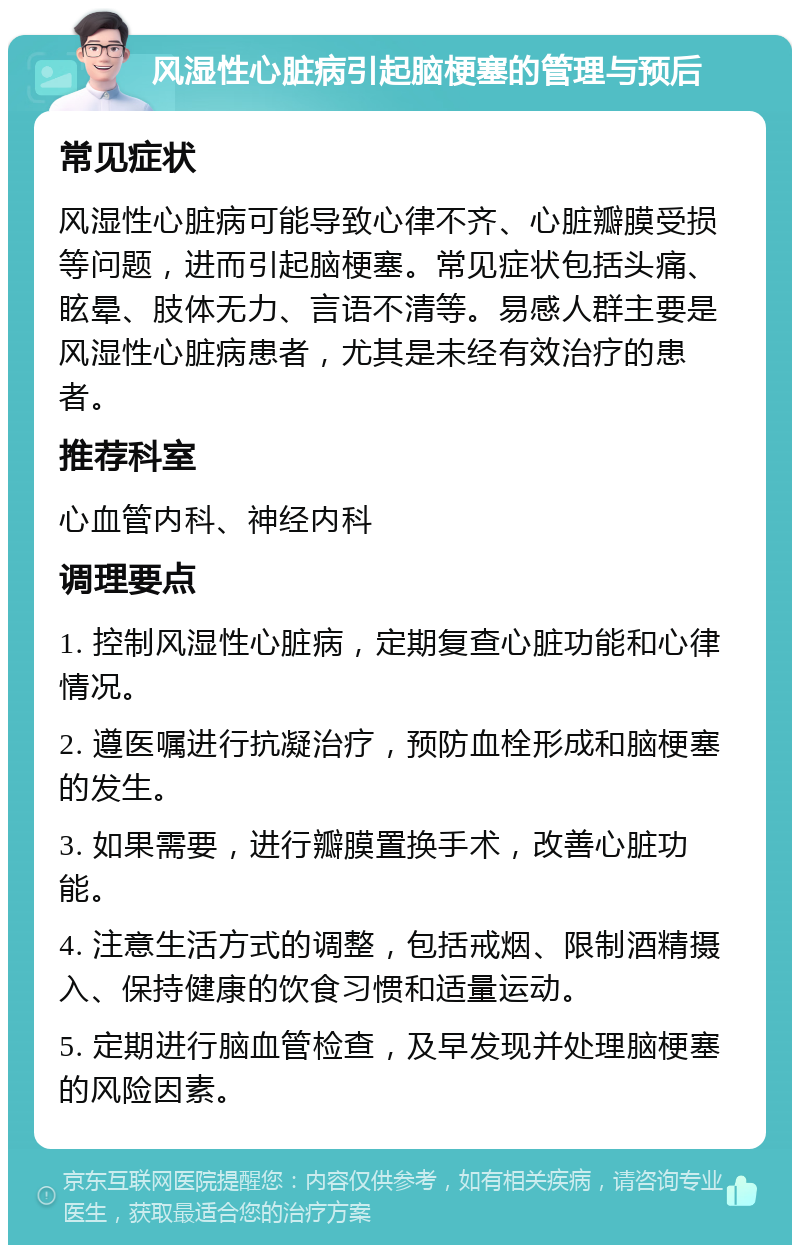 风湿性心脏病引起脑梗塞的管理与预后 常见症状 风湿性心脏病可能导致心律不齐、心脏瓣膜受损等问题，进而引起脑梗塞。常见症状包括头痛、眩晕、肢体无力、言语不清等。易感人群主要是风湿性心脏病患者，尤其是未经有效治疗的患者。 推荐科室 心血管内科、神经内科 调理要点 1. 控制风湿性心脏病，定期复查心脏功能和心律情况。 2. 遵医嘱进行抗凝治疗，预防血栓形成和脑梗塞的发生。 3. 如果需要，进行瓣膜置换手术，改善心脏功能。 4. 注意生活方式的调整，包括戒烟、限制酒精摄入、保持健康的饮食习惯和适量运动。 5. 定期进行脑血管检查，及早发现并处理脑梗塞的风险因素。