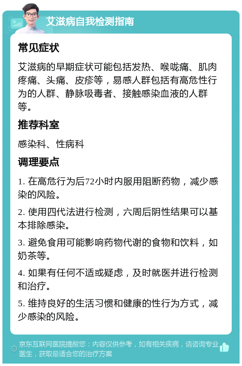 艾滋病自我检测指南 常见症状 艾滋病的早期症状可能包括发热、喉咙痛、肌肉疼痛、头痛、皮疹等，易感人群包括有高危性行为的人群、静脉吸毒者、接触感染血液的人群等。 推荐科室 感染科、性病科 调理要点 1. 在高危行为后72小时内服用阻断药物，减少感染的风险。 2. 使用四代法进行检测，六周后阴性结果可以基本排除感染。 3. 避免食用可能影响药物代谢的食物和饮料，如奶茶等。 4. 如果有任何不适或疑虑，及时就医并进行检测和治疗。 5. 维持良好的生活习惯和健康的性行为方式，减少感染的风险。