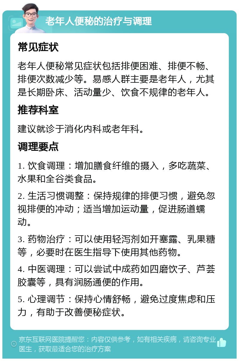 老年人便秘的治疗与调理 常见症状 老年人便秘常见症状包括排便困难、排便不畅、排便次数减少等。易感人群主要是老年人，尤其是长期卧床、活动量少、饮食不规律的老年人。 推荐科室 建议就诊于消化内科或老年科。 调理要点 1. 饮食调理：增加膳食纤维的摄入，多吃蔬菜、水果和全谷类食品。 2. 生活习惯调整：保持规律的排便习惯，避免忽视排便的冲动；适当增加运动量，促进肠道蠕动。 3. 药物治疗：可以使用轻泻剂如开塞露、乳果糖等，必要时在医生指导下使用其他药物。 4. 中医调理：可以尝试中成药如四磨饮子、芦荟胶囊等，具有润肠通便的作用。 5. 心理调节：保持心情舒畅，避免过度焦虑和压力，有助于改善便秘症状。