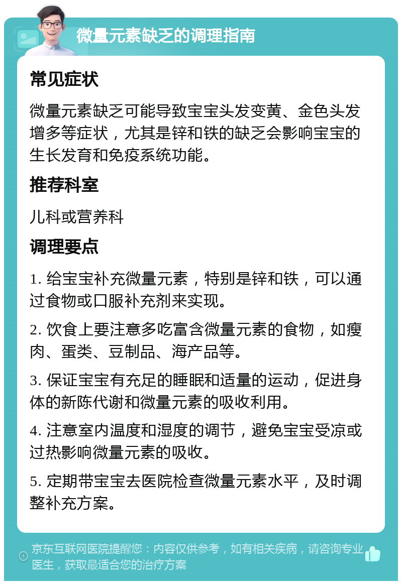 微量元素缺乏的调理指南 常见症状 微量元素缺乏可能导致宝宝头发变黄、金色头发增多等症状，尤其是锌和铁的缺乏会影响宝宝的生长发育和免疫系统功能。 推荐科室 儿科或营养科 调理要点 1. 给宝宝补充微量元素，特别是锌和铁，可以通过食物或口服补充剂来实现。 2. 饮食上要注意多吃富含微量元素的食物，如瘦肉、蛋类、豆制品、海产品等。 3. 保证宝宝有充足的睡眠和适量的运动，促进身体的新陈代谢和微量元素的吸收利用。 4. 注意室内温度和湿度的调节，避免宝宝受凉或过热影响微量元素的吸收。 5. 定期带宝宝去医院检查微量元素水平，及时调整补充方案。