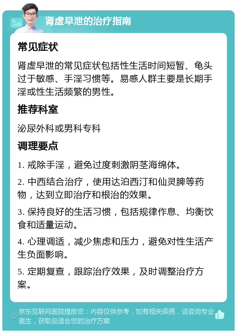 肾虚早泄的治疗指南 常见症状 肾虚早泄的常见症状包括性生活时间短暂、龟头过于敏感、手淫习惯等。易感人群主要是长期手淫或性生活频繁的男性。 推荐科室 泌尿外科或男科专科 调理要点 1. 戒除手淫，避免过度刺激阴茎海绵体。 2. 中西结合治疗，使用达泊西汀和仙灵脾等药物，达到立即治疗和根治的效果。 3. 保持良好的生活习惯，包括规律作息、均衡饮食和适量运动。 4. 心理调适，减少焦虑和压力，避免对性生活产生负面影响。 5. 定期复查，跟踪治疗效果，及时调整治疗方案。