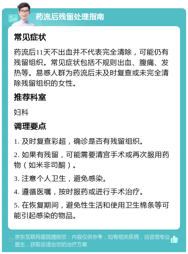 药流后残留处理指南 常见症状 药流后11天不出血并不代表完全清除，可能仍有残留组织。常见症状包括不规则出血、腹痛、发热等。易感人群为药流后未及时复查或未完全清除残留组织的女性。 推荐科室 妇科 调理要点 1. 及时复查彩超，确诊是否有残留组织。 2. 如果有残留，可能需要清宫手术或再次服用药物（如米非司酮）。 3. 注意个人卫生，避免感染。 4. 遵循医嘱，按时服药或进行手术治疗。 5. 在恢复期间，避免性生活和使用卫生棉条等可能引起感染的物品。