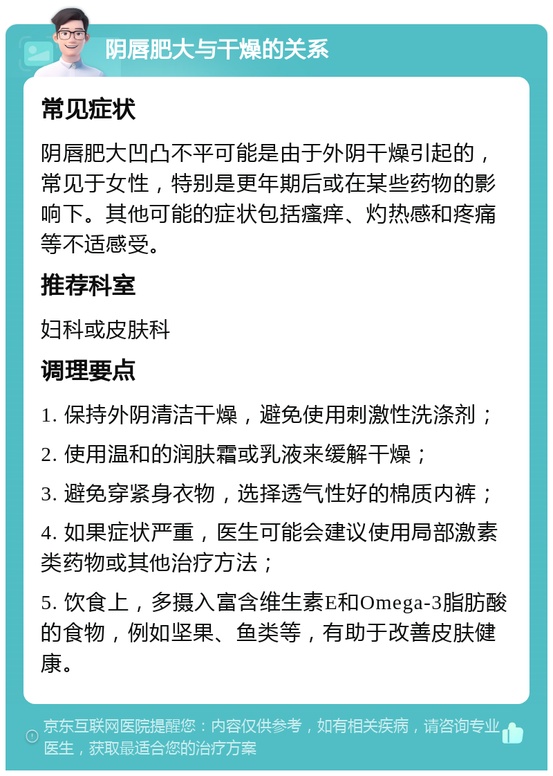 阴唇肥大与干燥的关系 常见症状 阴唇肥大凹凸不平可能是由于外阴干燥引起的，常见于女性，特别是更年期后或在某些药物的影响下。其他可能的症状包括瘙痒、灼热感和疼痛等不适感受。 推荐科室 妇科或皮肤科 调理要点 1. 保持外阴清洁干燥，避免使用刺激性洗涤剂； 2. 使用温和的润肤霜或乳液来缓解干燥； 3. 避免穿紧身衣物，选择透气性好的棉质内裤； 4. 如果症状严重，医生可能会建议使用局部激素类药物或其他治疗方法； 5. 饮食上，多摄入富含维生素E和Omega-3脂肪酸的食物，例如坚果、鱼类等，有助于改善皮肤健康。