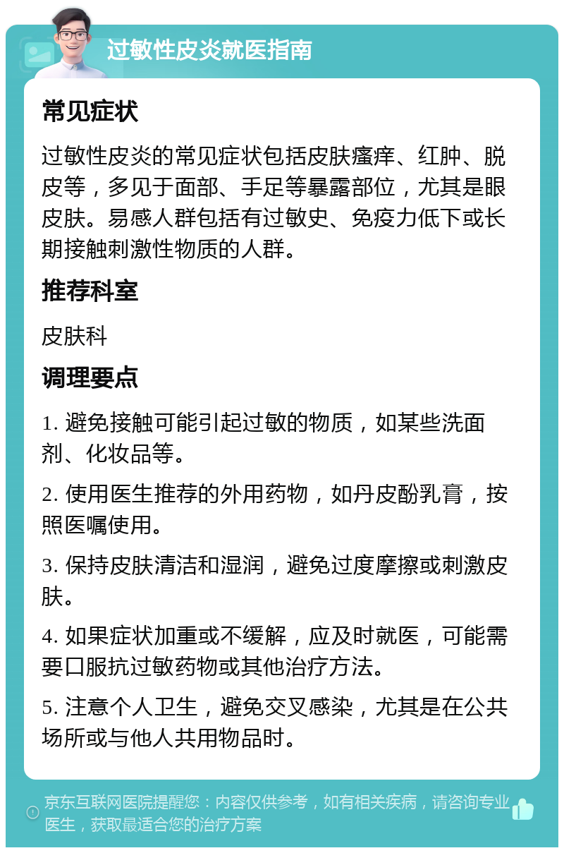 过敏性皮炎就医指南 常见症状 过敏性皮炎的常见症状包括皮肤瘙痒、红肿、脱皮等，多见于面部、手足等暴露部位，尤其是眼皮肤。易感人群包括有过敏史、免疫力低下或长期接触刺激性物质的人群。 推荐科室 皮肤科 调理要点 1. 避免接触可能引起过敏的物质，如某些洗面剂、化妆品等。 2. 使用医生推荐的外用药物，如丹皮酚乳膏，按照医嘱使用。 3. 保持皮肤清洁和湿润，避免过度摩擦或刺激皮肤。 4. 如果症状加重或不缓解，应及时就医，可能需要口服抗过敏药物或其他治疗方法。 5. 注意个人卫生，避免交叉感染，尤其是在公共场所或与他人共用物品时。