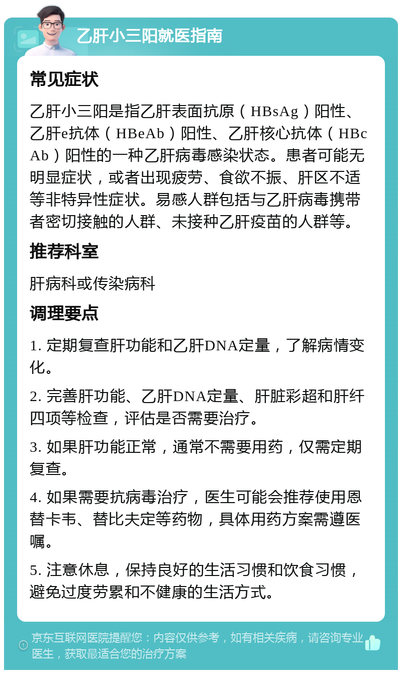 乙肝小三阳就医指南 常见症状 乙肝小三阳是指乙肝表面抗原（HBsAg）阳性、乙肝e抗体（HBeAb）阳性、乙肝核心抗体（HBcAb）阳性的一种乙肝病毒感染状态。患者可能无明显症状，或者出现疲劳、食欲不振、肝区不适等非特异性症状。易感人群包括与乙肝病毒携带者密切接触的人群、未接种乙肝疫苗的人群等。 推荐科室 肝病科或传染病科 调理要点 1. 定期复查肝功能和乙肝DNA定量，了解病情变化。 2. 完善肝功能、乙肝DNA定量、肝脏彩超和肝纤四项等检查，评估是否需要治疗。 3. 如果肝功能正常，通常不需要用药，仅需定期复查。 4. 如果需要抗病毒治疗，医生可能会推荐使用恩替卡韦、替比夫定等药物，具体用药方案需遵医嘱。 5. 注意休息，保持良好的生活习惯和饮食习惯，避免过度劳累和不健康的生活方式。