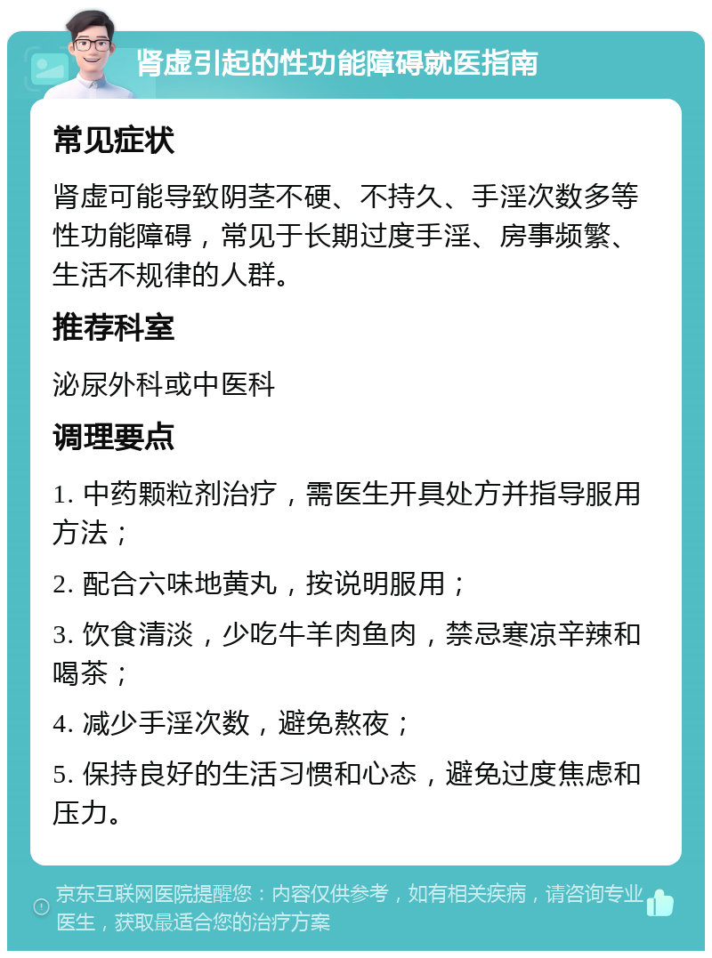 肾虚引起的性功能障碍就医指南 常见症状 肾虚可能导致阴茎不硬、不持久、手淫次数多等性功能障碍，常见于长期过度手淫、房事频繁、生活不规律的人群。 推荐科室 泌尿外科或中医科 调理要点 1. 中药颗粒剂治疗，需医生开具处方并指导服用方法； 2. 配合六味地黄丸，按说明服用； 3. 饮食清淡，少吃牛羊肉鱼肉，禁忌寒凉辛辣和喝茶； 4. 减少手淫次数，避免熬夜； 5. 保持良好的生活习惯和心态，避免过度焦虑和压力。