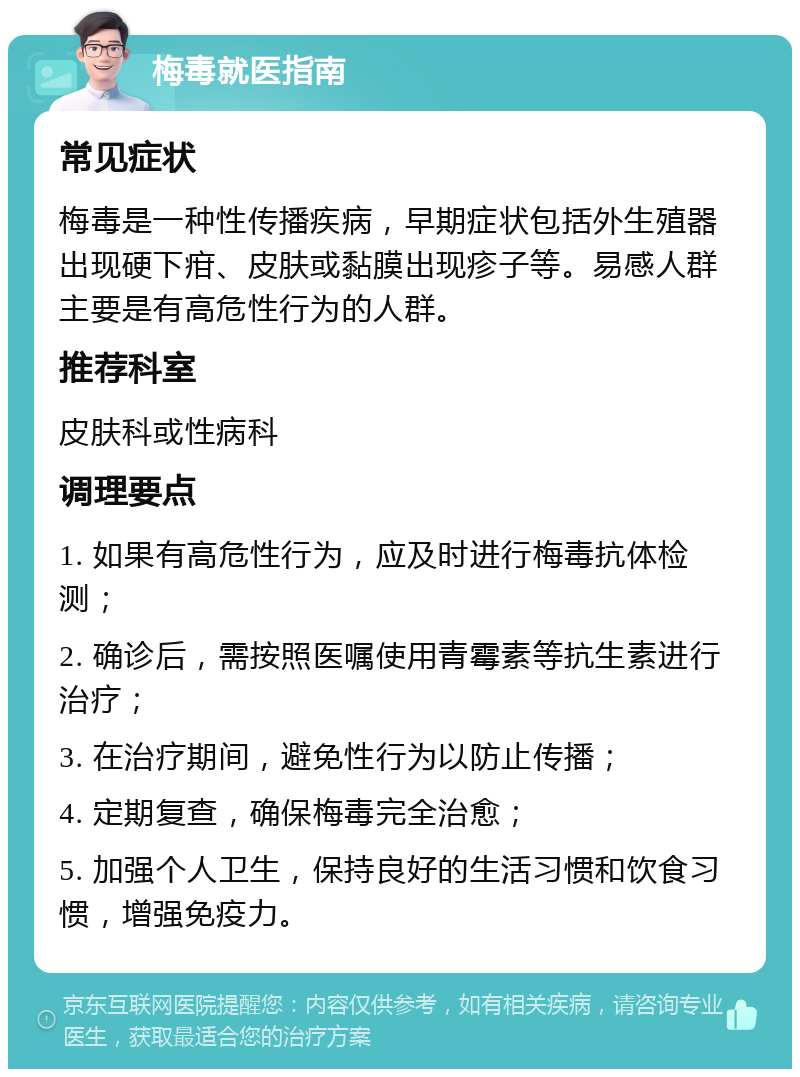 梅毒就医指南 常见症状 梅毒是一种性传播疾病，早期症状包括外生殖器出现硬下疳、皮肤或黏膜出现疹子等。易感人群主要是有高危性行为的人群。 推荐科室 皮肤科或性病科 调理要点 1. 如果有高危性行为，应及时进行梅毒抗体检测； 2. 确诊后，需按照医嘱使用青霉素等抗生素进行治疗； 3. 在治疗期间，避免性行为以防止传播； 4. 定期复查，确保梅毒完全治愈； 5. 加强个人卫生，保持良好的生活习惯和饮食习惯，增强免疫力。