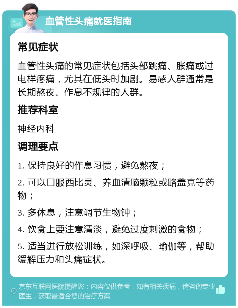 血管性头痛就医指南 常见症状 血管性头痛的常见症状包括头部跳痛、胀痛或过电样疼痛，尤其在低头时加剧。易感人群通常是长期熬夜、作息不规律的人群。 推荐科室 神经内科 调理要点 1. 保持良好的作息习惯，避免熬夜； 2. 可以口服西比灵、养血清脑颗粒或路盖克等药物； 3. 多休息，注意调节生物钟； 4. 饮食上要注意清淡，避免过度刺激的食物； 5. 适当进行放松训练，如深呼吸、瑜伽等，帮助缓解压力和头痛症状。