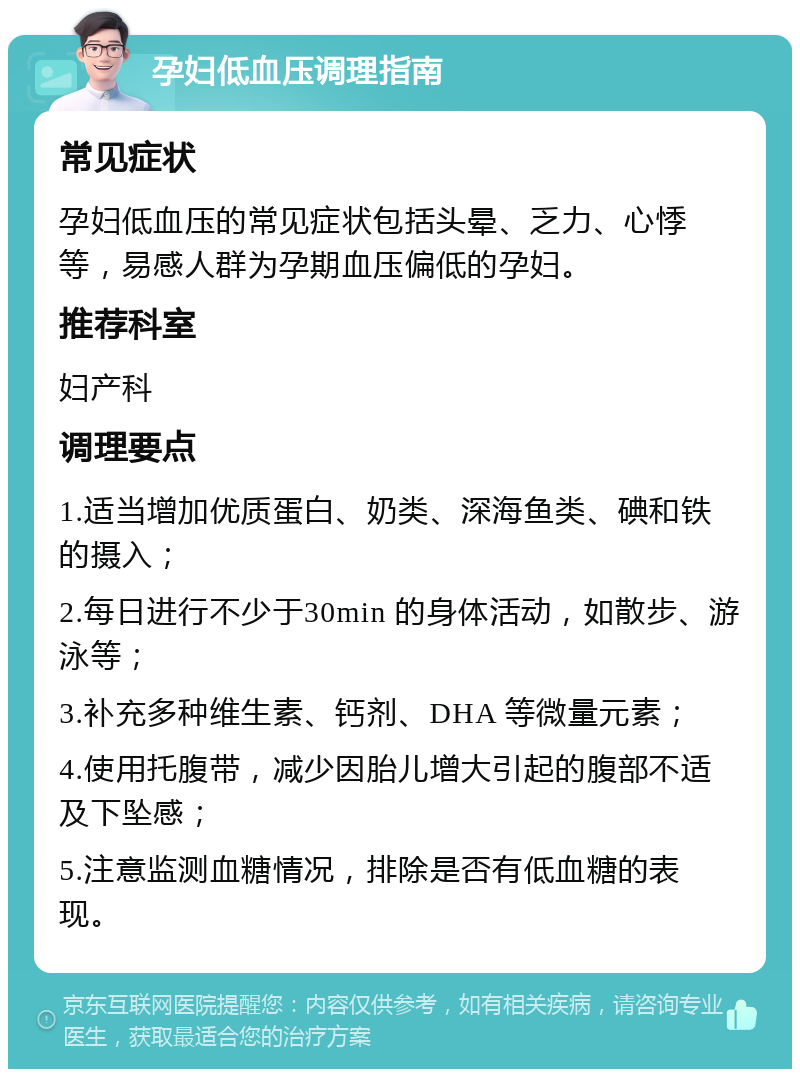 孕妇低血压调理指南 常见症状 孕妇低血压的常见症状包括头晕、乏力、心悸等，易感人群为孕期血压偏低的孕妇。 推荐科室 妇产科 调理要点 1.适当增加优质蛋白、奶类、深海鱼类、碘和铁的摄入； 2.每日进行不少于30min 的身体活动，如散步、游泳等； 3.补充多种维生素、钙剂、DHA 等微量元素； 4.使用托腹带，减少因胎儿增大引起的腹部不适及下坠感； 5.注意监测血糖情况，排除是否有低血糖的表现。