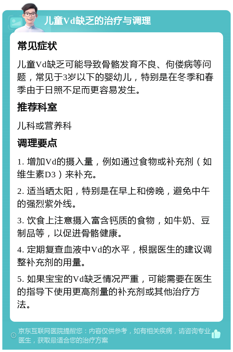 儿童Vd缺乏的治疗与调理 常见症状 儿童Vd缺乏可能导致骨骼发育不良、佝偻病等问题，常见于3岁以下的婴幼儿，特别是在冬季和春季由于日照不足而更容易发生。 推荐科室 儿科或营养科 调理要点 1. 增加Vd的摄入量，例如通过食物或补充剂（如维生素D3）来补充。 2. 适当晒太阳，特别是在早上和傍晚，避免中午的强烈紫外线。 3. 饮食上注意摄入富含钙质的食物，如牛奶、豆制品等，以促进骨骼健康。 4. 定期复查血液中Vd的水平，根据医生的建议调整补充剂的用量。 5. 如果宝宝的Vd缺乏情况严重，可能需要在医生的指导下使用更高剂量的补充剂或其他治疗方法。