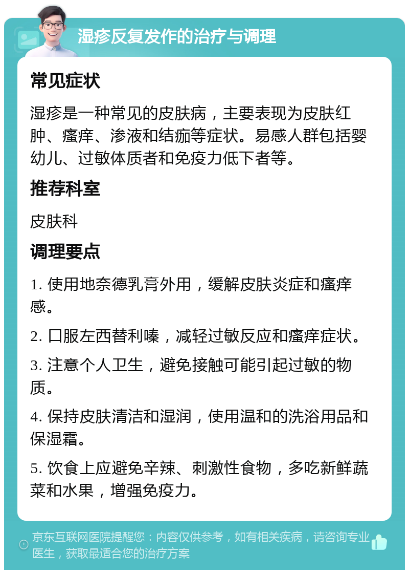 湿疹反复发作的治疗与调理 常见症状 湿疹是一种常见的皮肤病，主要表现为皮肤红肿、瘙痒、渗液和结痂等症状。易感人群包括婴幼儿、过敏体质者和免疫力低下者等。 推荐科室 皮肤科 调理要点 1. 使用地奈德乳膏外用，缓解皮肤炎症和瘙痒感。 2. 口服左西替利嗪，减轻过敏反应和瘙痒症状。 3. 注意个人卫生，避免接触可能引起过敏的物质。 4. 保持皮肤清洁和湿润，使用温和的洗浴用品和保湿霜。 5. 饮食上应避免辛辣、刺激性食物，多吃新鲜蔬菜和水果，增强免疫力。