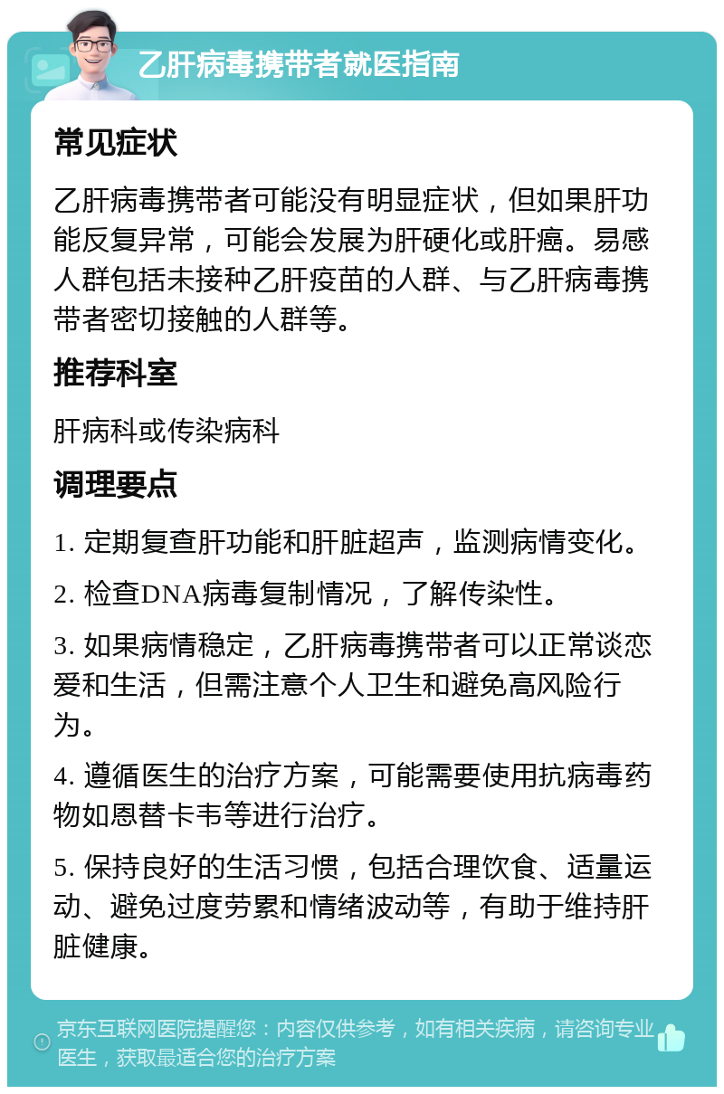 乙肝病毒携带者就医指南 常见症状 乙肝病毒携带者可能没有明显症状，但如果肝功能反复异常，可能会发展为肝硬化或肝癌。易感人群包括未接种乙肝疫苗的人群、与乙肝病毒携带者密切接触的人群等。 推荐科室 肝病科或传染病科 调理要点 1. 定期复查肝功能和肝脏超声，监测病情变化。 2. 检查DNA病毒复制情况，了解传染性。 3. 如果病情稳定，乙肝病毒携带者可以正常谈恋爱和生活，但需注意个人卫生和避免高风险行为。 4. 遵循医生的治疗方案，可能需要使用抗病毒药物如恩替卡韦等进行治疗。 5. 保持良好的生活习惯，包括合理饮食、适量运动、避免过度劳累和情绪波动等，有助于维持肝脏健康。