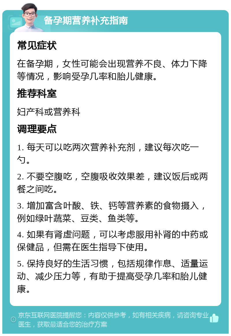 备孕期营养补充指南 常见症状 在备孕期，女性可能会出现营养不良、体力下降等情况，影响受孕几率和胎儿健康。 推荐科室 妇产科或营养科 调理要点 1. 每天可以吃两次营养补充剂，建议每次吃一勺。 2. 不要空腹吃，空腹吸收效果差，建议饭后或两餐之间吃。 3. 增加富含叶酸、铁、钙等营养素的食物摄入，例如绿叶蔬菜、豆类、鱼类等。 4. 如果有肾虚问题，可以考虑服用补肾的中药或保健品，但需在医生指导下使用。 5. 保持良好的生活习惯，包括规律作息、适量运动、减少压力等，有助于提高受孕几率和胎儿健康。