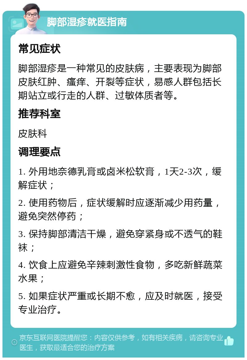 脚部湿疹就医指南 常见症状 脚部湿疹是一种常见的皮肤病，主要表现为脚部皮肤红肿、瘙痒、开裂等症状，易感人群包括长期站立或行走的人群、过敏体质者等。 推荐科室 皮肤科 调理要点 1. 外用地奈德乳膏或卤米松软膏，1天2-3次，缓解症状； 2. 使用药物后，症状缓解时应逐渐减少用药量，避免突然停药； 3. 保持脚部清洁干燥，避免穿紧身或不透气的鞋袜； 4. 饮食上应避免辛辣刺激性食物，多吃新鲜蔬菜水果； 5. 如果症状严重或长期不愈，应及时就医，接受专业治疗。