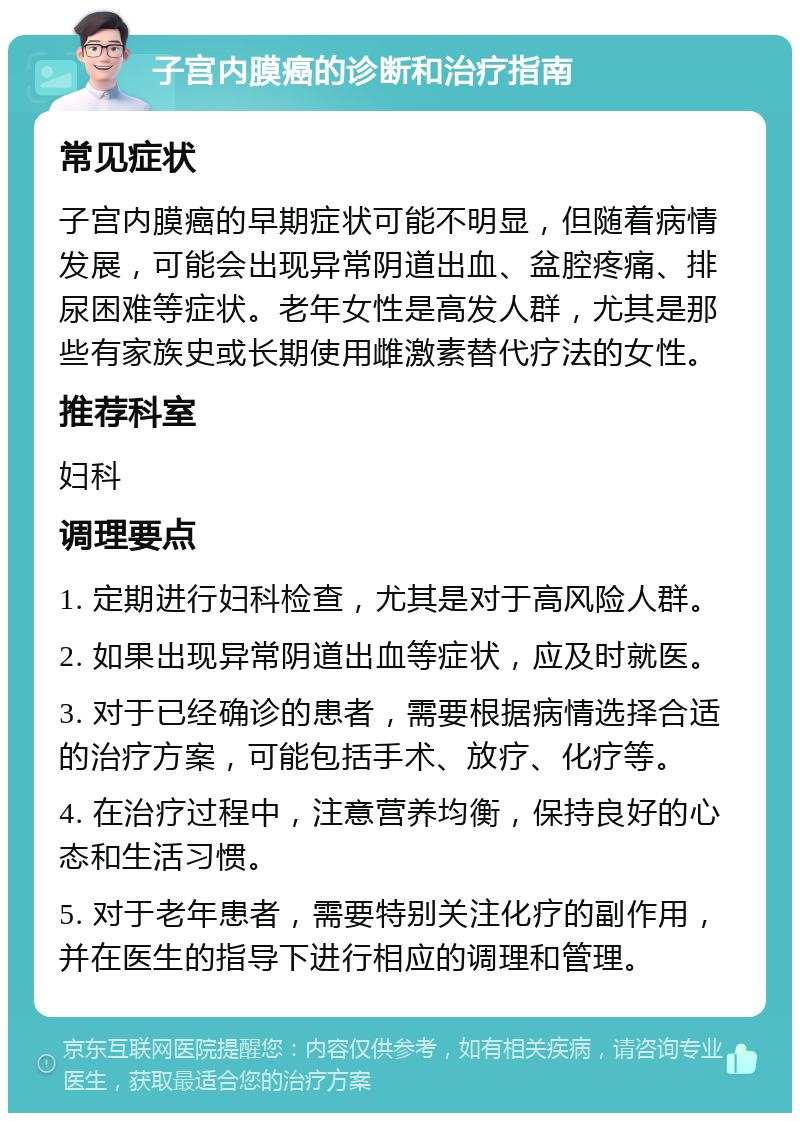 子宫内膜癌的诊断和治疗指南 常见症状 子宫内膜癌的早期症状可能不明显，但随着病情发展，可能会出现异常阴道出血、盆腔疼痛、排尿困难等症状。老年女性是高发人群，尤其是那些有家族史或长期使用雌激素替代疗法的女性。 推荐科室 妇科 调理要点 1. 定期进行妇科检查，尤其是对于高风险人群。 2. 如果出现异常阴道出血等症状，应及时就医。 3. 对于已经确诊的患者，需要根据病情选择合适的治疗方案，可能包括手术、放疗、化疗等。 4. 在治疗过程中，注意营养均衡，保持良好的心态和生活习惯。 5. 对于老年患者，需要特别关注化疗的副作用，并在医生的指导下进行相应的调理和管理。