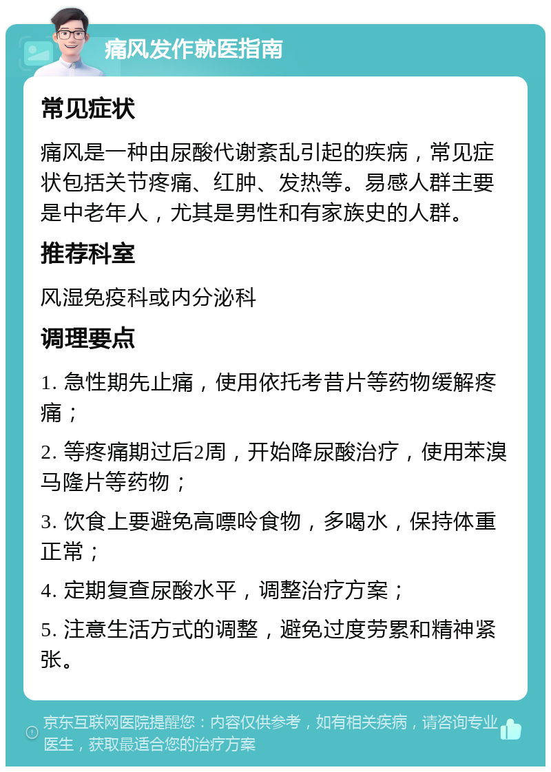 痛风发作就医指南 常见症状 痛风是一种由尿酸代谢紊乱引起的疾病，常见症状包括关节疼痛、红肿、发热等。易感人群主要是中老年人，尤其是男性和有家族史的人群。 推荐科室 风湿免疫科或内分泌科 调理要点 1. 急性期先止痛，使用依托考昔片等药物缓解疼痛； 2. 等疼痛期过后2周，开始降尿酸治疗，使用苯溴马隆片等药物； 3. 饮食上要避免高嘌呤食物，多喝水，保持体重正常； 4. 定期复查尿酸水平，调整治疗方案； 5. 注意生活方式的调整，避免过度劳累和精神紧张。